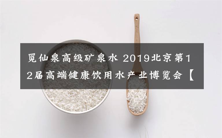 觅仙泉高级矿泉水 2019北京第12届高端健康饮用水产业博览会【附100个饮用水品牌】