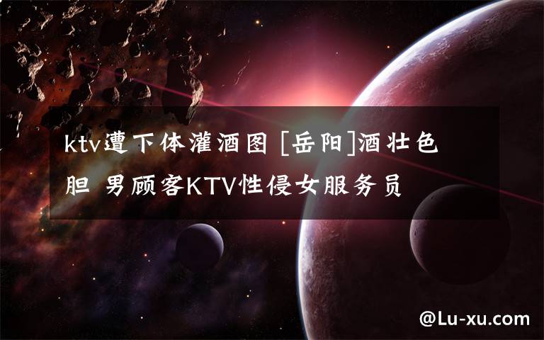 ktv遭下体灌酒图 [岳阳]酒壮色胆 男顾客KTV性侵女服务员