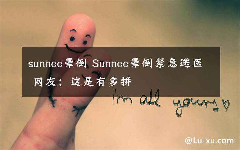 sunnee晕倒 Sunnee晕倒紧急送医 网友:这是有多拼