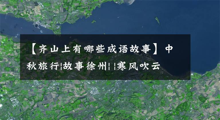 【齐山上有哪些成语故事】中秋旅行|故事徐州| |寒风吹云9.13-9.15