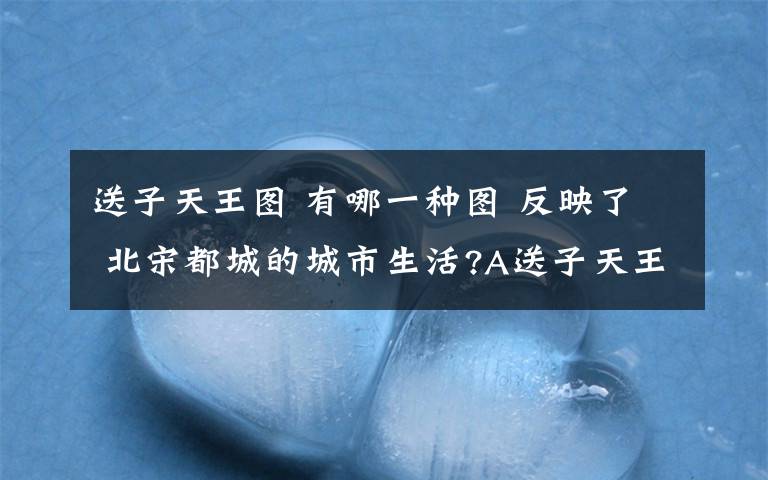 送子天王图 有哪一种图 反映了 北宋都城的城市生活?A送子天王图 B 清明上河图 C万国来朝图 D姑苏繁华图