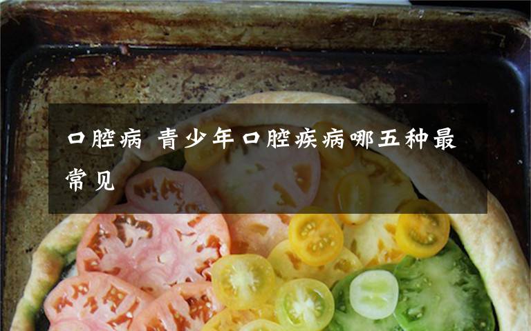 口腔病 青少年口腔疾病哪五种最常见