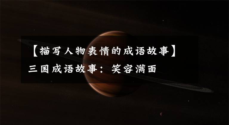 【描写人物表情的成语故事】三国成语故事：笑容满面