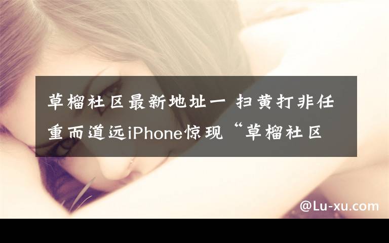 草榴社区最新地址一 扫黄打非任重而道远iPhone惊现“草榴社区”APP版