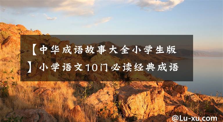 【中华成语故事大全小学生版】小学语文10门必读经典成语故事,家长迅速为孩子收藏,测试内容