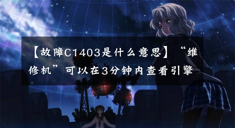 【故障C1403是什么意思】“维修机”可以在3分钟内查看引擎的所有报警代码,自行判断90%的故障。