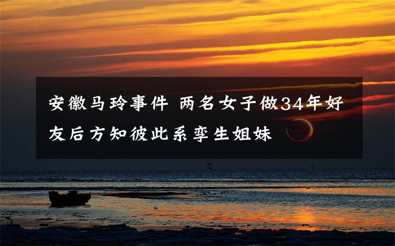 安徽马玲事件 两名女子做34年好友后方知彼此系孪生姐妹