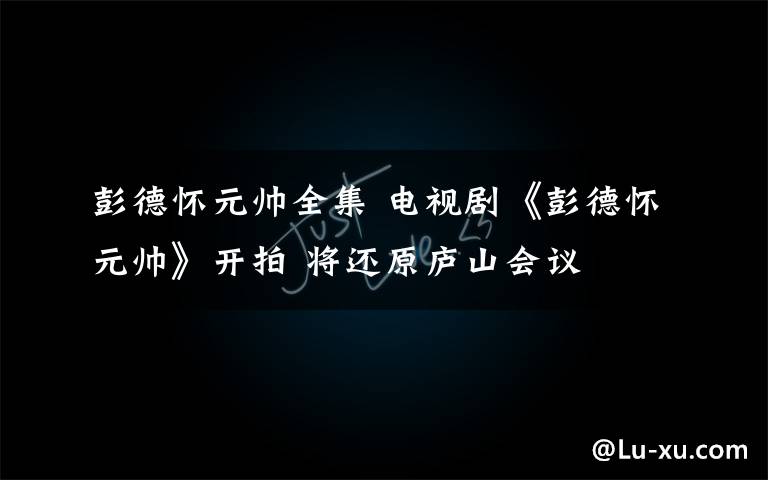 彭德怀元帅全集 电视剧《彭德怀元帅》开拍 将还原庐山会议