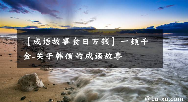 【成语故事食日万钱】一顿千金-关于韩信的成语故事