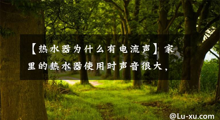 【热水器为什么有电流声】家里的热水器使用时声音很大，这是怎么回事？