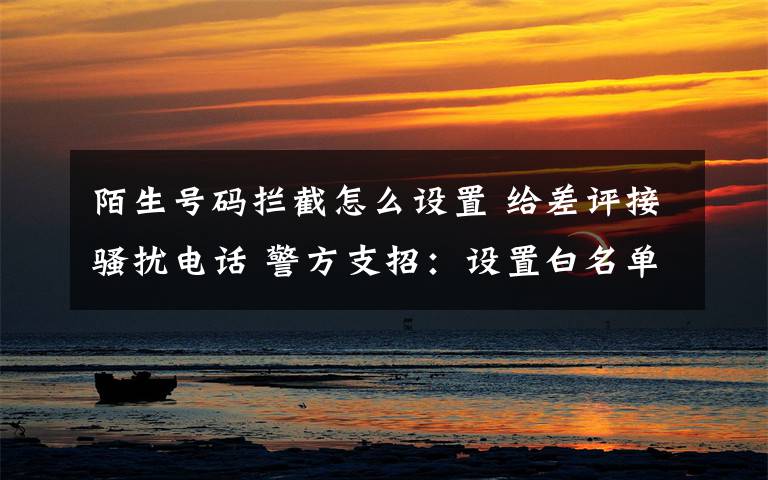 陌生号码拦截怎么设置 给差评接骚扰电话 警方支招:设置白名单拦截陌生号码
