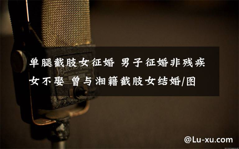 单腿截肢女征婚 男子征婚非残疾女不娶 曾与湘籍截肢女结婚/图