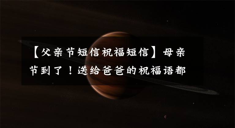 【父亲节短信祝福短信】母亲节到了!送给爸爸的祝福语都准备好了