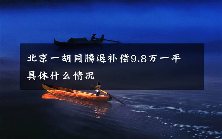 北京一胡同腾退补偿9.8万一平 具体什么情况