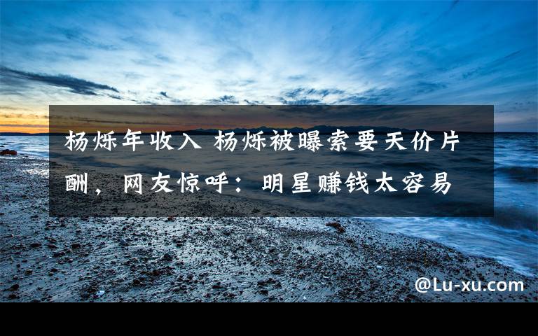 杨烁年收入 杨烁被曝索要天价片酬，网友惊呼：明星赚钱太容易了吧？