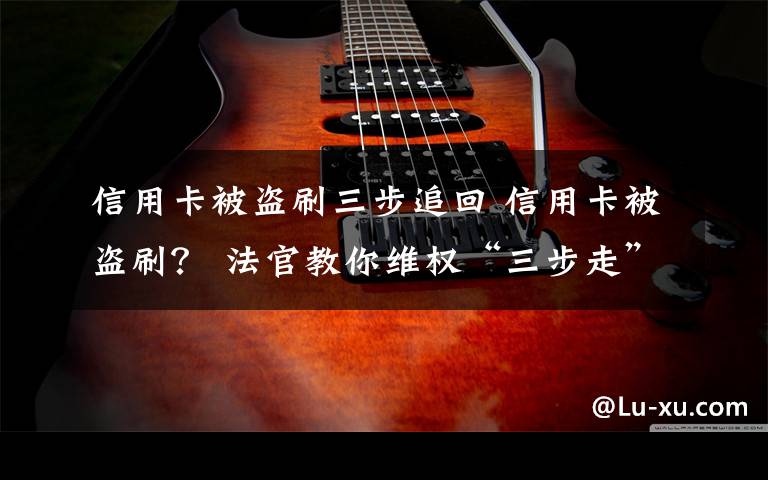 信用卡被盗刷三步追回 信用卡被盗刷? 法官教你维权“三步走”