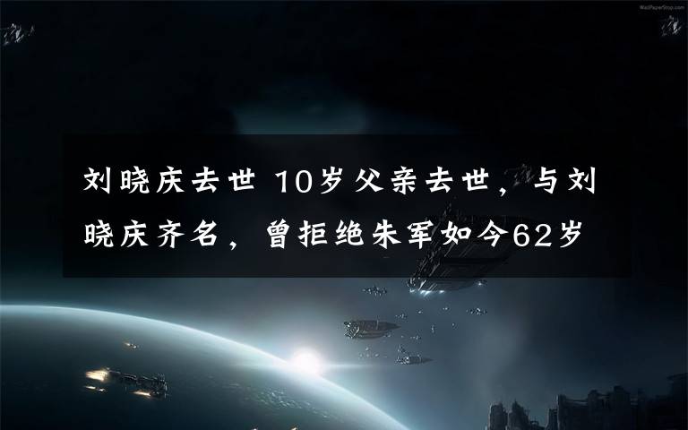 刘晓庆去世 10岁父亲去世,与刘晓庆齐名,曾拒绝朱军如今62岁却依然单身