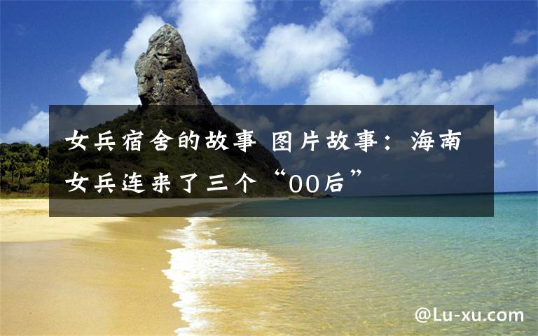 女兵宿舍的故事 图片故事:海南女兵连来了三个“00后”