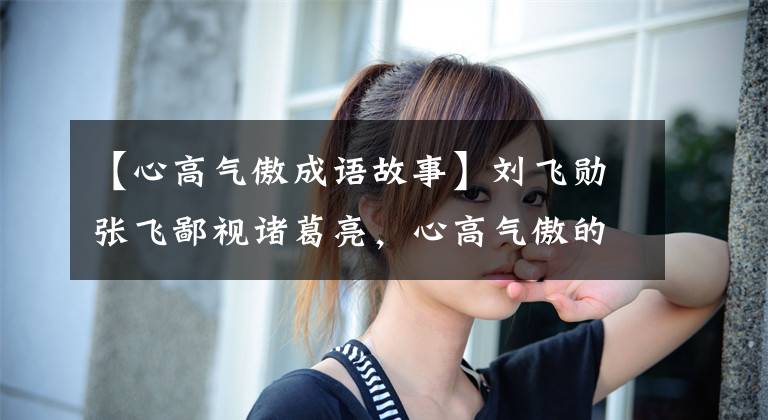 【心高气傲成语故事】刘飞勋张飞鄙视诸葛亮,心高气傲的关羽为什么对赵云斌客气?