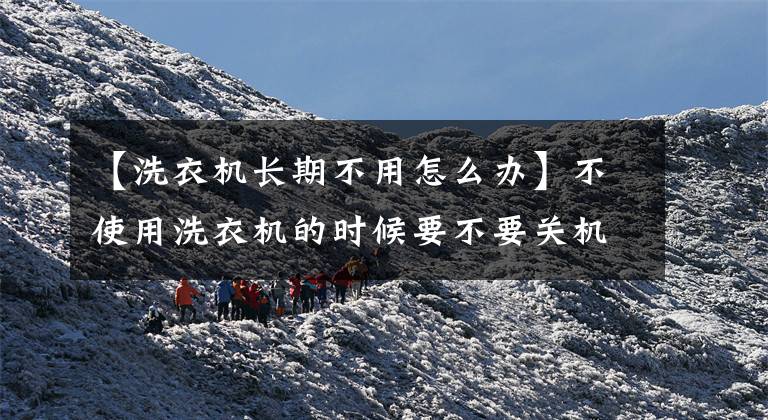 【洗衣机长期不用怎么办】不使用洗衣机的时候要不要关机?国家电网说。