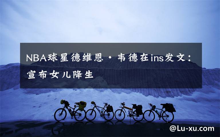 NBA球星德维恩·韦德在ins发文:宣布女儿降生