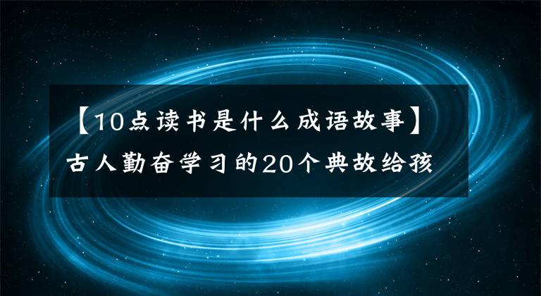 【10点读书是什么成语故事】古人勤奋学习的20个典故给孩子听