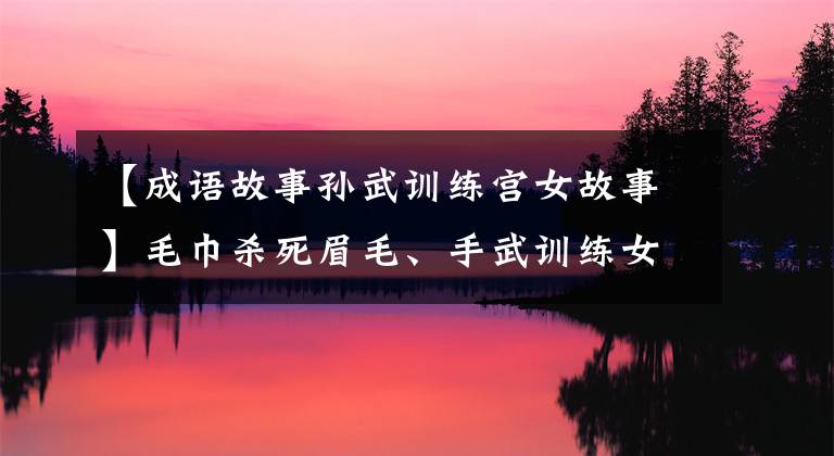 【成语故事孙武训练宫女故事】毛巾杀死眉毛、手武训练女兵、间谍,使军纪无法转正。从此吴国不怕秋