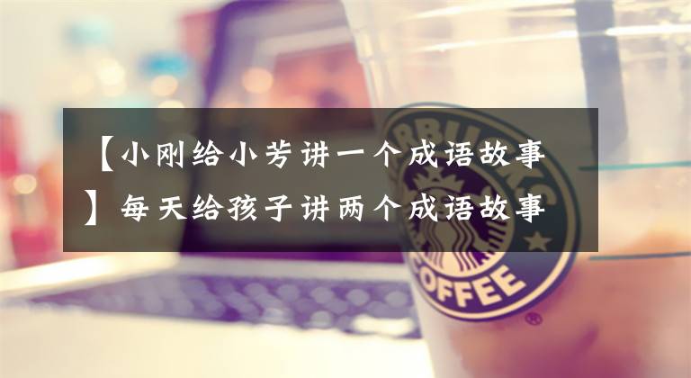 【小刚给小芳讲一个成语故事】每天给孩子讲两个成语故事，效果超乎想象。