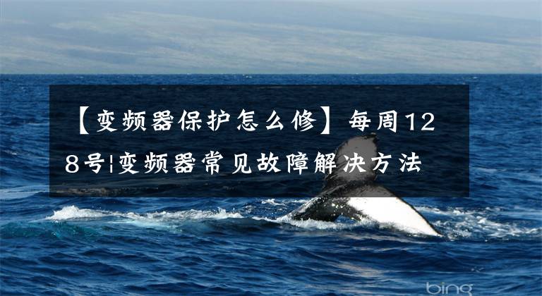 【变频器保护怎么修】每周128号|变频器常见故障解决方法综述