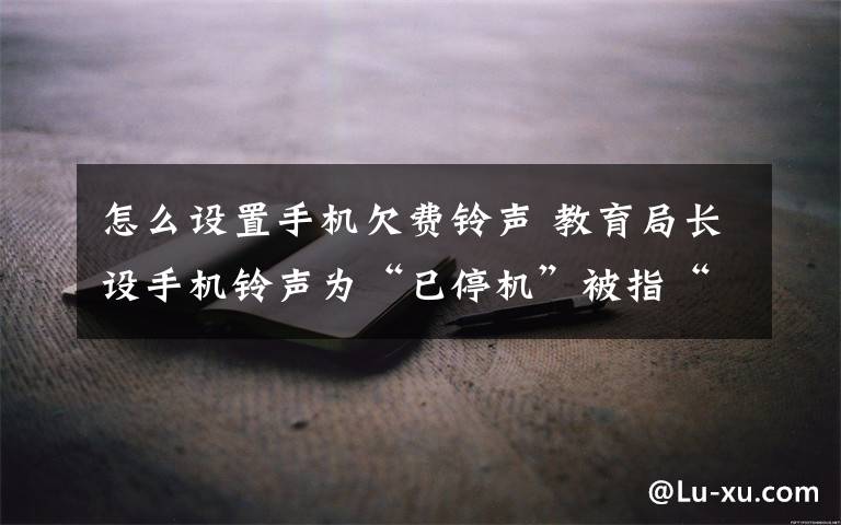 怎么设置手机欠费铃声 教育局长设手机铃声为“已停机”被指“忽悠”群众 局长：迫不得已