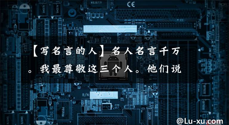 【写名言的人】名人名言千万。我最尊敬这三个人。他们说大道东西古今都通用。