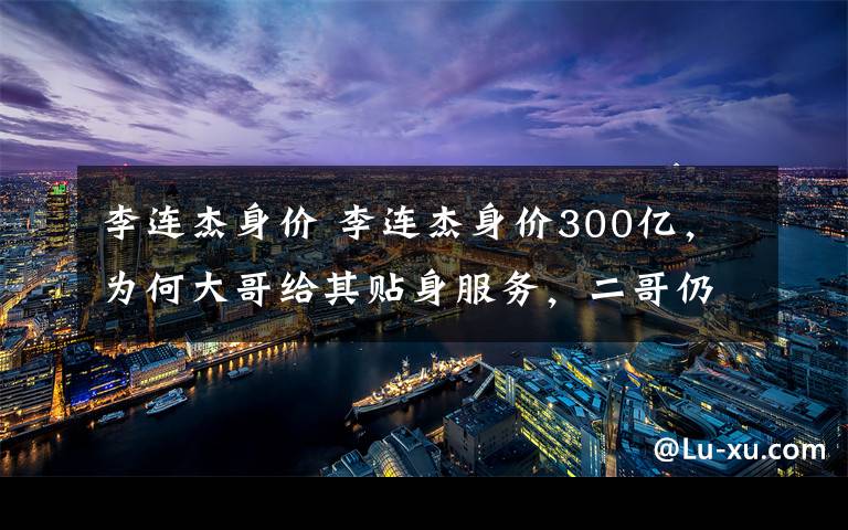 李连杰身价 李连杰身价300亿,为何大哥给其贴身服务,二哥仍住旧时农村呢