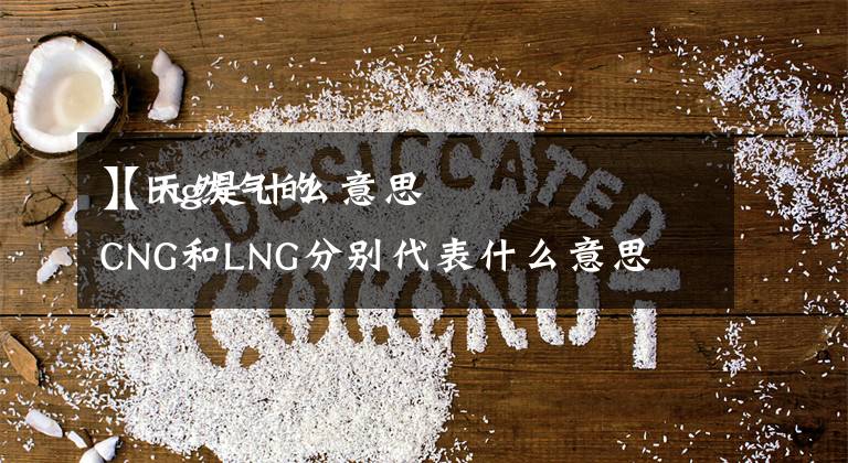 【lng是什么意思
】天然气的CNG和LNG分别代表什么意思