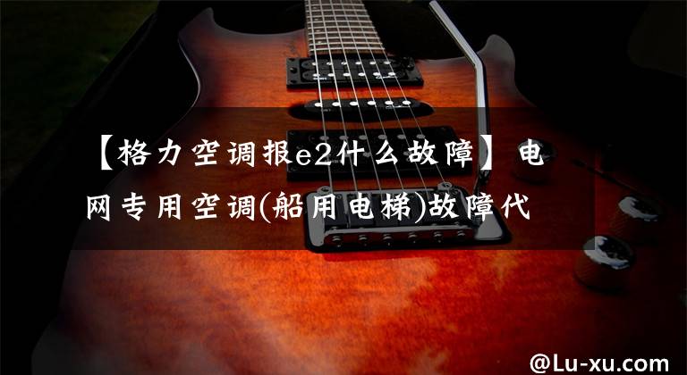 【格力空调报e2什么故障】电网专用空调(船用电梯)故障代码表