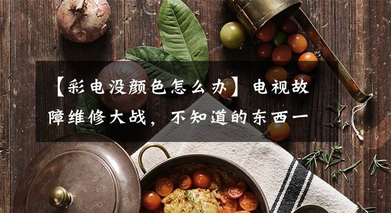 【彩电没颜色怎么办】电视故障维修大战，不知道的东西一定要收藏