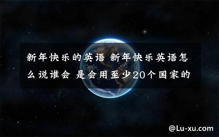 新年快乐的英语 新年快乐英语怎么说谁会 是会用至少20个国家的话 把“新年快乐”翻译一遍~