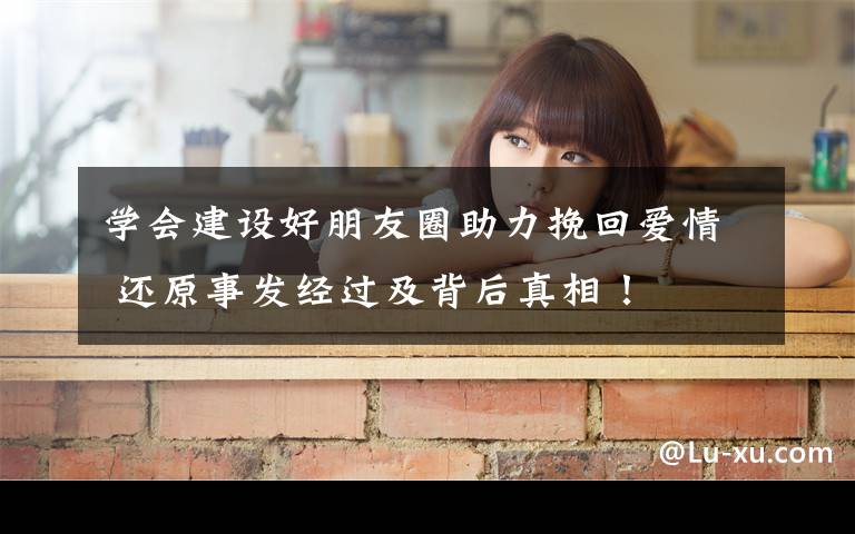 学会建设好朋友圈助力挽回爱情 还原事发经过及背后真相！