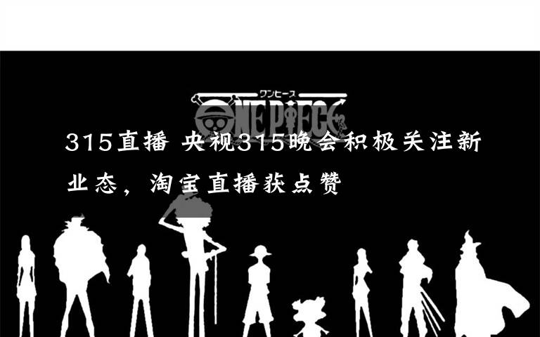315直播 央视315晚会积极关注新业态，淘宝直播获点赞