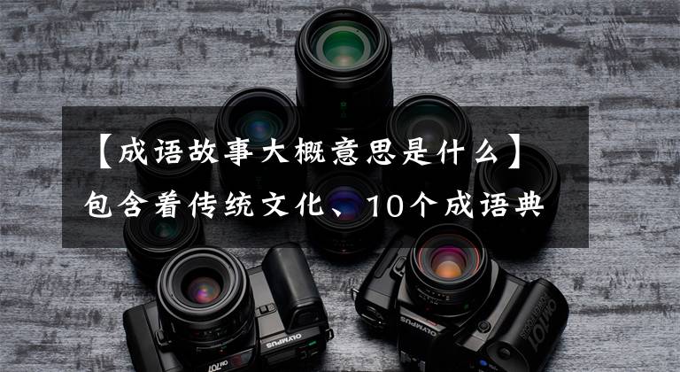 【成语故事大概意思是什么】包含着传统文化、10个成语典故的由来和寓意