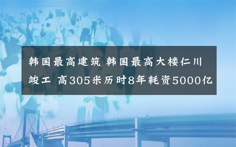 韩国最高建筑 韩国最高大楼仁川竣工 高305米历时8年耗资5000亿