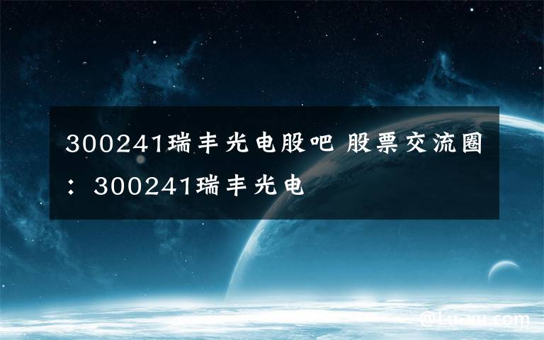 300241瑞丰光电股吧 股票交流圈:300241瑞丰光电