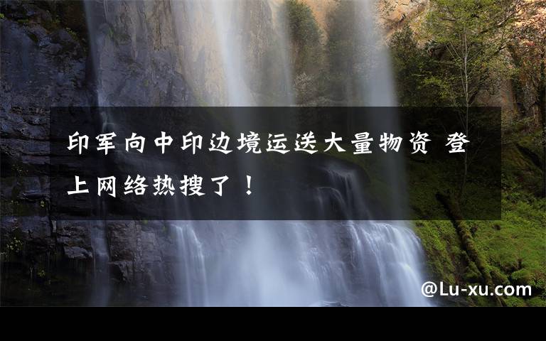 印军向中印边境运送大量物资 登上网络热搜了!