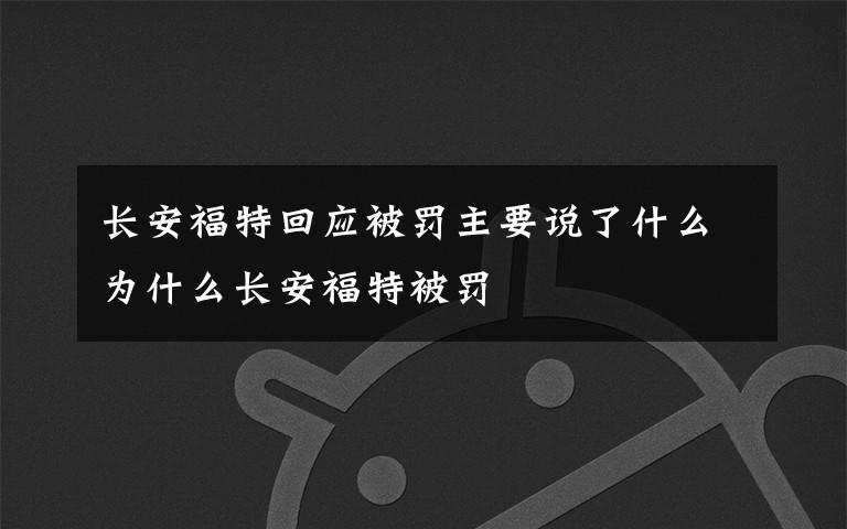 长安福特回应被罚主要说了什么为什么长安福特被罚