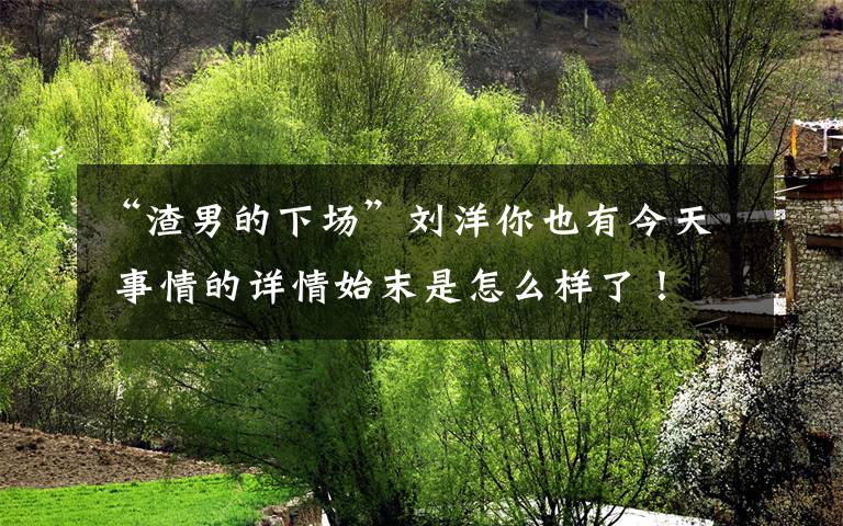 “渣男的下场”刘洋你也有今天 事情的详情始末是怎么样了!