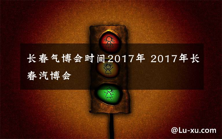 长春气博会时间2017年 2017年长春汽博会