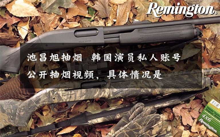 池昌旭抽烟  韩国演员私人账号公开抽烟视频,具体情况是
