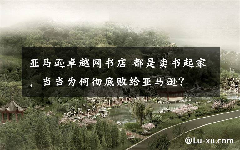 亚马逊卓越网书店 都是卖书起家,当当为何彻底败给亚马逊?