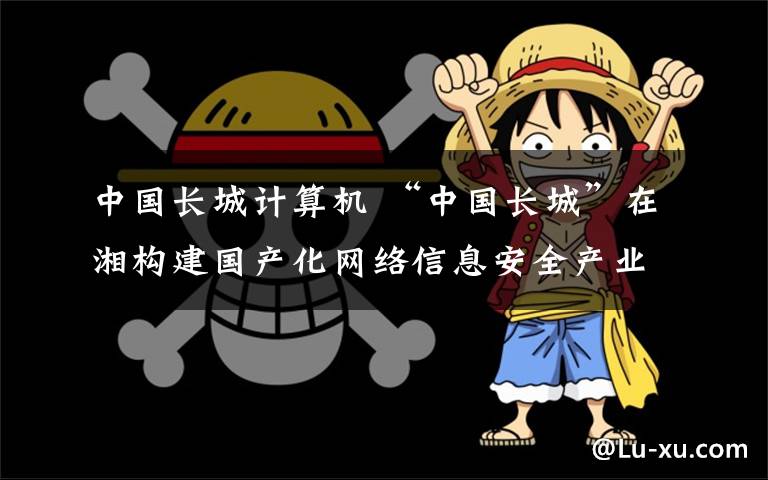 中国长城计算机 “中国长城”在湘构建国产化网络信息安全产业生态