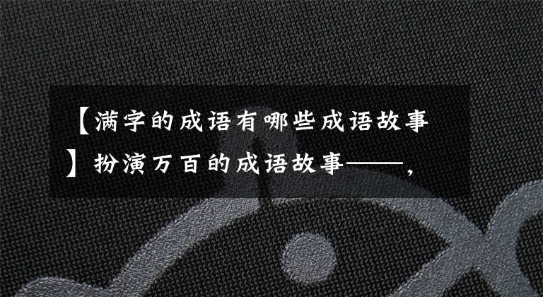 【满字的成语有哪些成语故事】扮演万百的成语故事——，知道10