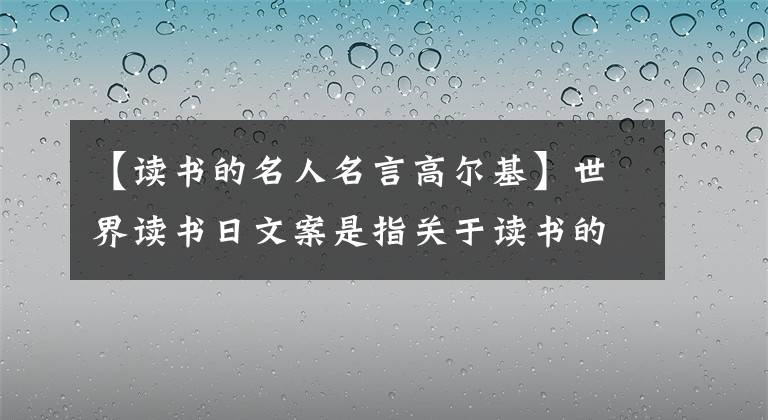 【读书的名人名言高尔基】世界读书日文案是指关于读书的名人名言警句古诗好话